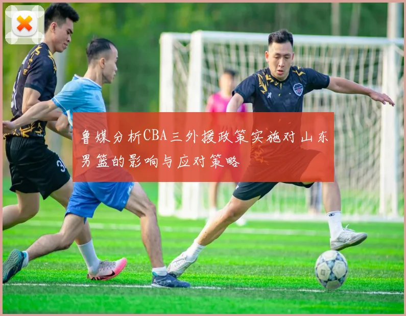 鲁媒分析CBA三外援政策实施对山东男篮的影响与应对策略