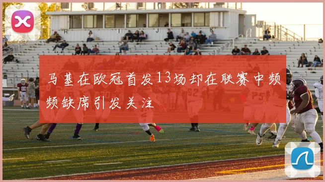 马基在欧冠首发13场却在联赛中频频缺席引发关注