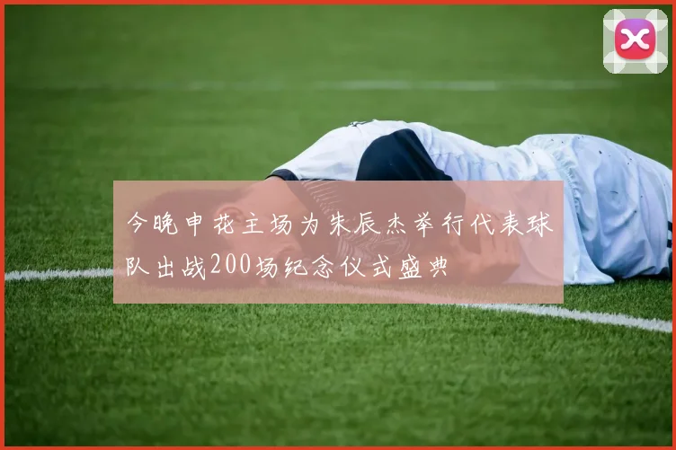 今晚申花主场为朱辰杰举行代表球队出战200场纪念仪式盛典
