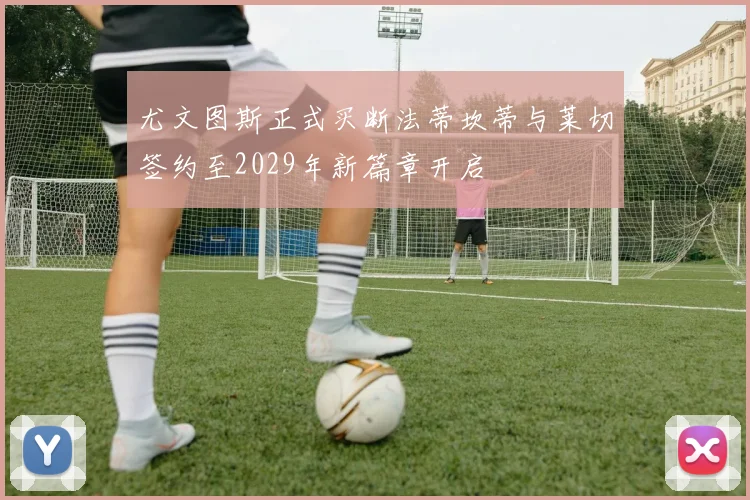 尤文图斯正式买断法蒂坎蒂与莱切签约至2029年新篇章开启