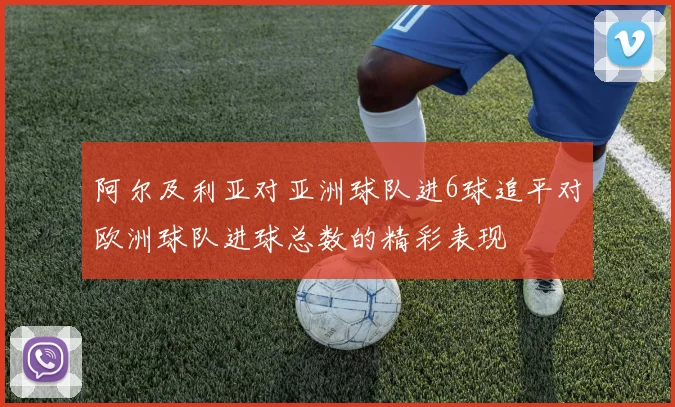 阿尔及利亚对亚洲球队进6球追平对欧洲球队进球总数的精彩表现