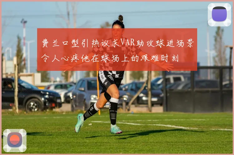 费兰口型引热议求VAR助攻球进场景令人心疼他在球场上的艰难时刻