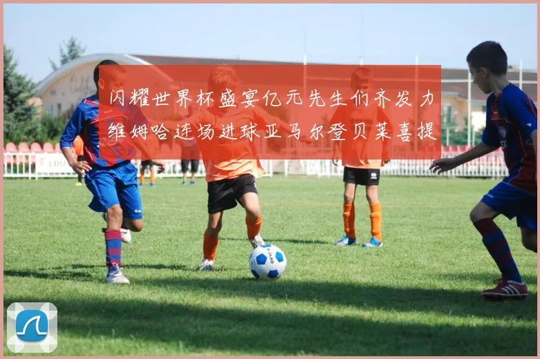 闪耀世界杯盛宴亿元先生们齐发力维姆哈连场进球亚马尔登贝莱喜提首球