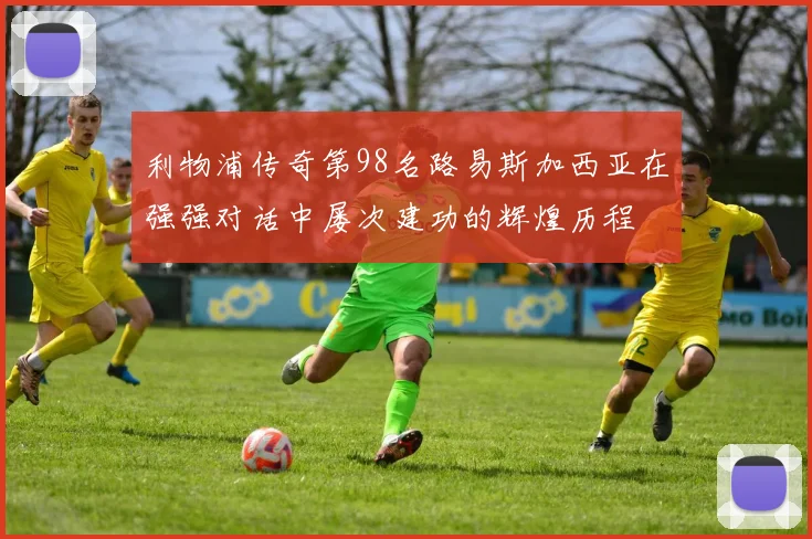 利物浦传奇第98名路易斯加西亚在强强对话中屡次建功的辉煌历程