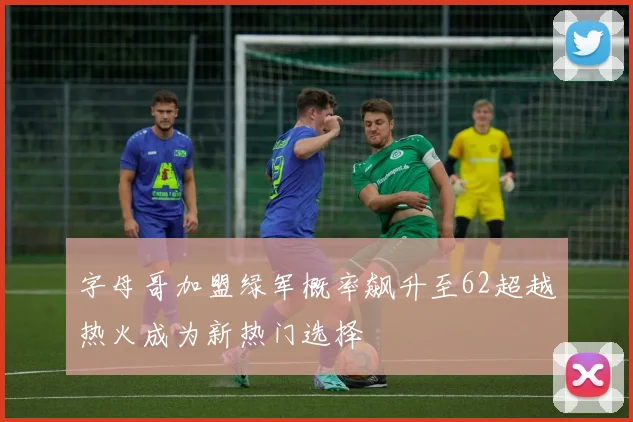 字母哥加盟绿军概率飙升至62超越热火成为新热门选择